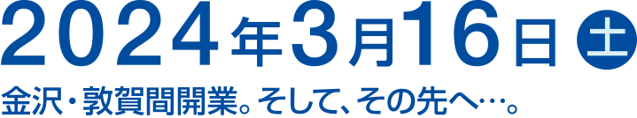 2024年3月16日（土）金沢・敦賀間開業。そして、その先へ…。